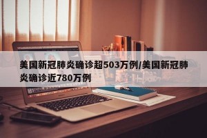 美国新冠肺炎确诊超503万例/美国新冠肺炎确诊近780万例