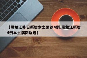 【黑龙江昨日新增本土确诊4例,黑龙江新增4例本土病例轨迹】
