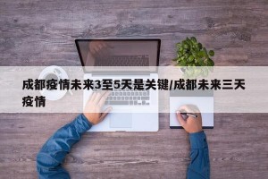 成都疫情未来3至5天是关键/成都未来三天疫情
