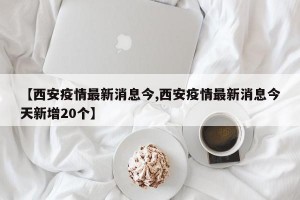【西安疫情最新消息今,西安疫情最新消息今天新增20个】
