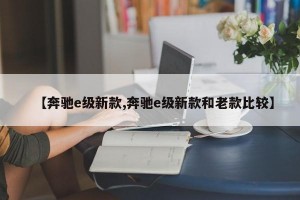 【奔驰e级新款,奔驰e级新款和老款比较】