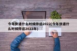 今年快递什么时候停运2022(今年快递什么时候停运2022年)