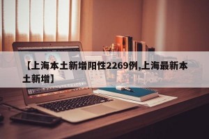 【上海本土新增阳性2269例,上海最新本土新增】