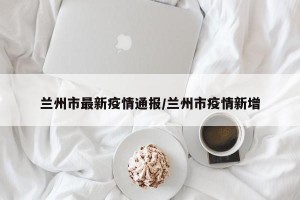 兰州市最新疫情通报/兰州市疫情新增