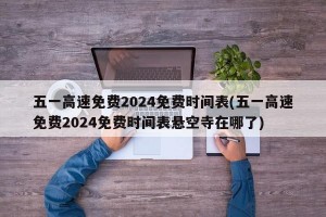 五一高速免费2024免费时间表(五一高速免费2024免费时间表悬空寺在哪了)