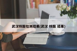 武汉核酸检测结果(武汉 核酸 结果)