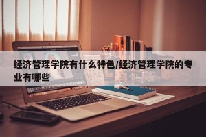 经济管理学院有什么特色/经济管理学院的专业有哪些