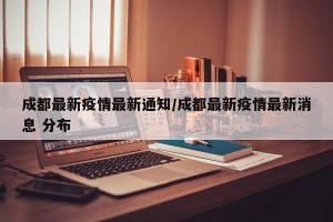 成都最新疫情最新通知/成都最新疫情最新消息 分布