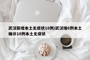 武汉新增本土无症状18例/武汉增6例本土确诊10例本土无症状