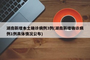 湖南新增本土确诊病例3例(湖南新增确诊病例1例具体情况公布)