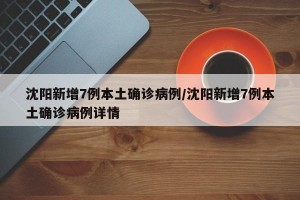 沈阳新增7例本土确诊病例/沈阳新增7例本土确诊病例详情