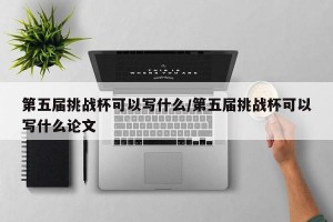 第五届挑战杯可以写什么/第五届挑战杯可以写什么论文