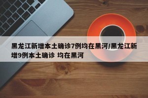 黑龙江新增本土确诊7例均在黑河/黑龙江新增9例本土确诊 均在黑河