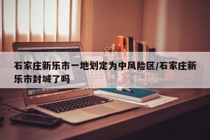 石家庄新乐市一地划定为中风险区/石家庄新乐市封城了吗