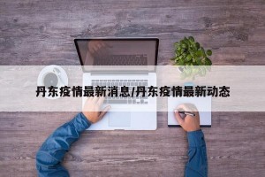 丹东疫情最新消息/丹东疫情最新动态