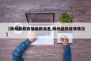 【杨州最新疫情最新消息,杨州最新疫情情况】