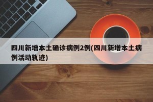 四川新增本土确诊病例2例(四川新增本土病例活动轨迹)
