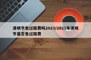 清明节免过路费吗2023/2021年清明节是否免过路费