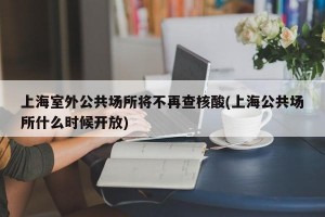 上海室外公共场所将不再查核酸(上海公共场所什么时候开放)