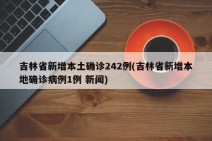 吉林省新增本土确诊242例(吉林省新增本地确诊病例1例 新闻)
