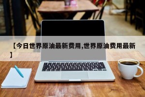 【今日世界原油最新费用,世界原油费用最新】