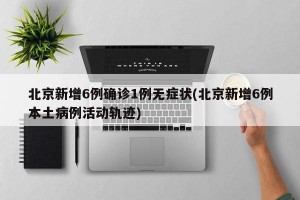 北京新增6例确诊1例无症状(北京新增6例本土病例活动轨迹)