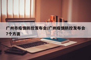 广州市疫情防控发布会/广州疫情防控发布会7个方面