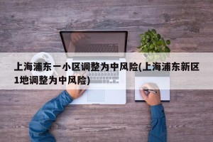 上海浦东一小区调整为中风险(上海浦东新区1地调整为中风险)