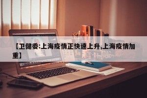 【卫健委:上海疫情正快速上升,上海疫情加重】