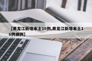 【黑龙江新增本土16例,黑龙江新增本土16例病例】