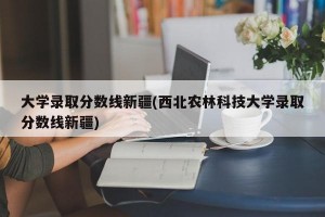 大学录取分数线新疆(西北农林科技大学录取分数线新疆)