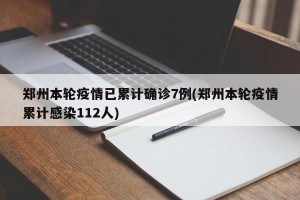 郑州本轮疫情已累计确诊7例(郑州本轮疫情累计感染112人)