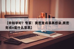 【早阳早好？专家：奥密克戎易再感染,奥密克戎o是什么意思】