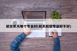 航空航天哪个专业好(航天航空专业好不好)