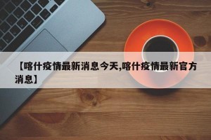 【喀什疫情最新消息今天,喀什疫情最新官方消息】