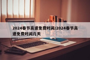 2024春节高速免费时间/2024春节高速免费时间几天