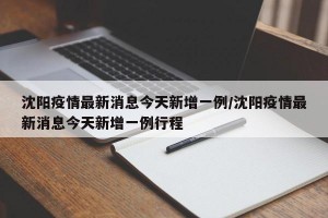 沈阳疫情最新消息今天新增一例/沈阳疫情最新消息今天新增一例行程