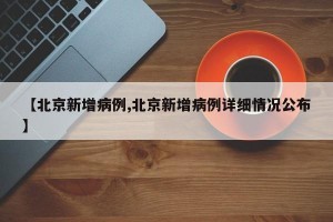 【北京新增病例,北京新增病例详细情况公布】