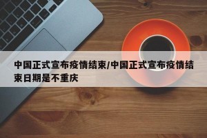 中国正式宣布疫情结束/中国正式宣布疫情结束日期是不重庆