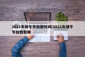 2021年端午节放假时间/2021年端午节放假假期