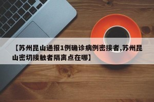 【苏州昆山通报1例确诊病例密接者,苏州昆山密切接触者隔离点在哪】