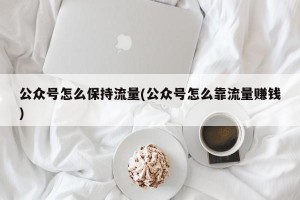 公众号怎么保持流量(公众号怎么靠流量赚钱)
