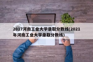 2017河南工业大学录取分数线(2021年河南工业大学录取分数线)
