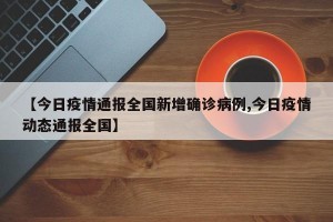 【今日疫情通报全国新增确诊病例,今日疫情动态通报全国】