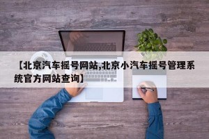 【北京汽车摇号网站,北京小汽车摇号管理系统官方网站查询】