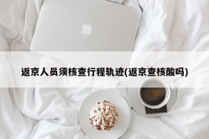返京人员须核查行程轨迹(返京查核酸吗)