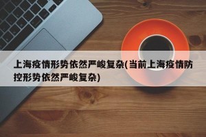 上海疫情形势依然严峻复杂(当前上海疫情防控形势依然严峻复杂)