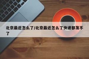 北京最近怎么了/北京最近怎么了快递都发不了
