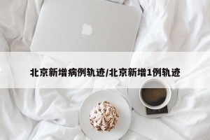 北京新增病例轨迹/北京新增1例轨迹