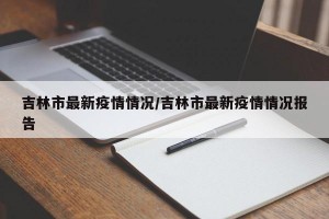 吉林市最新疫情情况/吉林市最新疫情情况报告